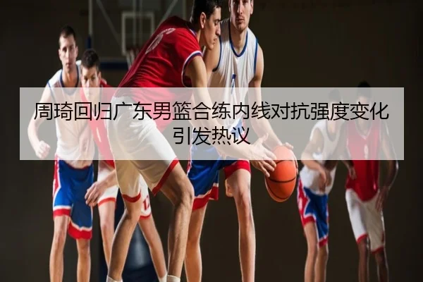 周琦回归广东男篮合练内线对抗强度变化引发热议