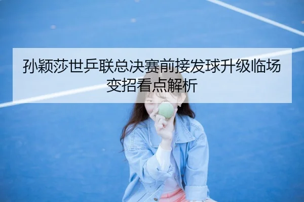 孙颖莎世乒联总决赛前接发球升级临场变招看点解析