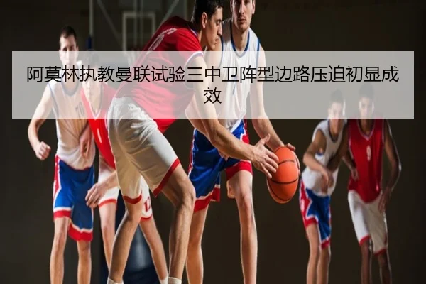 阿莫林执教曼联试验三中卫阵型边路压迫初显成效